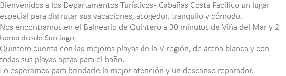 Bienvenidos a los Departamentos Turísticos - Cabañas Costa Pacifico un lugar especial para disfrutar sus vacaciones, acogedor, tranquilo y cómodo. Nos encontramos en el Balneario de Quintero a 30 minutos de Viña del Mar y 2 horas desde Santiago Quintero cuenta con las mejores playas de la V región, de arena blanca y con todas sus playas aptas para el baño. Lo esperamos para brindarle la mejor atención y un descanso reparador.