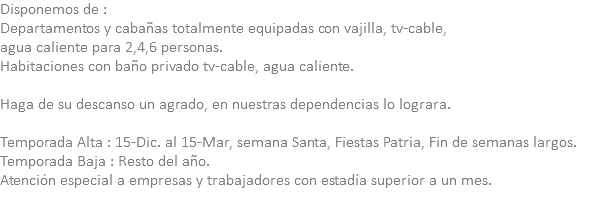 Disponemos de : Departamentos y cabañas totalmente equipadas con vajilla, tv-cable, agua caliente para 2,4,6 personas. Habitaciones con baño privado tv-cable, agua caliente. Haga de su descanso un agrado, en nuestras dependencias lo lograra. Temporada Alta : 15-Dic. al 15-Mar, semana Santa, Fiestas Patria, Fin de semanas largos. Temporada Baja : Resto del año. Atención especial a empresas y trabajadores con estadía superior a un mes. 