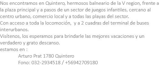 Nos encontramos en Quintero, hermosos balneario de la V region, frente a la plaza principal y a pasos de un sector de juegos infantiles, cercano al centro urbano, comercio local y a todas las playas del sector. Con acceso a toda la locomoción, y a 2 cuadras del terminal de buses interurbanos. Visítenos, los esperamos para brindarle las mejores vacaciones y un verdadero y grato descanso. estamos en : Arturo Prat 1780 Quintero Fono: 032-2934518 / +56942709180 